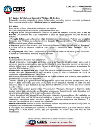 TJ/AL 2012 – PROJETO UTI
Informática
Emannuelle Gouveia
85
6.7- Opções de Telefone e Modem (no Windows 98: Modens)
Esta opção permite a instalação de placas de fax/modem ou modem externo. Uma outra opção para
fazer a mesma coisa é no item ―Adicionar remover novo hardware‖.
6.8- Vídeo
Essa opção configura informações relativas ao seu monitor.
Há quatro configurações importantes que podem ser feitas aqui:
 Segundo plano: Essa guia também é chamada de plano de fundo(no Windows 2000) e área de
trabalho ( no Windows XP). Aqui configuramos o papel de parede (imagem no fundo da área de
trabalho)
 Proteção de tela: Aqui configuramos o tipo de descanso de tela desejado. Pode-se usar as opções
fornecidas pelo Windows, ou configurar, através da opção ―Marquee‖(no 98) ou “Personalizado” (no
2000) um descanso de tela personalizado.
 Aparência: aqui configuramos as cores do ambiente Windows. Há as pré-definidas em ―Esquema‖
e pode-se definir um esquema próprio de cores, utilizando os campos ―Item‖, ―Tamanho‖, ―Cor‖ e
―Fonte‖.
 Configurações: nesta pasta configuramos a quantidade de cores e a resolução gráfica do monitor,
o modelo e o fabricante do monitor e da placa de vídeo.
6.9 Sistema
Aqui encontramos 4 opções mais importantes:
Geral: encontramos informações genéricas sobre a configuração do computador, como qual a
versão do sistema operacional que está sendo utilizada, o nome da pessoa ou empresa para que o
sistema foi licenciado e o seu respectivo número de série, o tipo e de processador e a quantidade de
memória RAM instalada.
Gerenciador de dispositivos: sem dúvida esta opção é a mais importante do Painel de Controle. É
através dela que configuramos e diagnosticamos o bom ou mau funcionamento de todos os
dispositivos existentes em nosso computador.
Perceba que os dispositivos estão relacionados em ordem alfabética. Isso é feito de forma proposital
para facilitar a busca de cada dispositivo.
Perceba também que a grande maioria dos dispositivos possui uma ―caixinha‖ ao lado direito com o
sinal ―+‖. Esse sinal indica que existe um ou mais de um dispositivo instalado em cada uma das
categorias. Para ver qual dispositivo, ou seja, modelo e fabricante, usem o mouse para clicar no sinal
e poder vê-lo.
Na parte inferior existem quatro botões: ―Propriedades‖, ―Atualizar‖, ―Remover‖ e ―Imprimir‖. Cada
desses botões está relacionado ao dispositivo selecionado. Evidentemente cada dispositivo tem
características diferentes, portanto tem configurações diferentes.
Alguns dispositivos nem se quer tem configurações possíveis. Apenas estão ou não instalados, ou
seja, ou você deixa que ele permaneça instalado ou o remove. É importante perceber que alguns
dispositivos, mesmo que sejam removidos, serão instalados automaticamente pelo Windows. É o
caso dos discos rígidos e dos drives de discos flexíveis.
Perfis de Hardware: Permite a criação de diversas listas de dispositivos que serão configurados no
computador no momento que o Windows é carregado.
É uma opção mais utilizada para Notebooks e é extremamente comum que estas listas não sejam
configuradas e muito menos usadas, seja por ignorância do usuário, seja pela falta de real
necessidade.
 