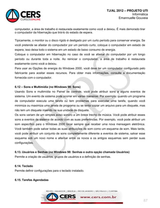 TJ/AL 2012 – PROJETO UTI
Informática
Emannuelle Gouveia
87
computador, a área de trabalho é restaurada exatamente como você a deixou. É mais demorado tirar
o computador da hibernação que tirá-lo do estado de espera.
Tipicamente, o monitor ou o disco rígido é desligado por um curto período para conservar energia. Se
você pretende se afastar do computador por um período curto, coloque o computador em estado de
espera; isso deixa todo o sistema em um estado de baixo consumo de energia.
Coloque o computador em hibernação no caso de você se afastar do computador por um longo
período ou durante toda a noite. Ao reiniciar o computador, a área de trabalho é restaurada
exatamente como você a deixou.
Para usar as Opções de energia do Windows 2000, você deve ter um computador configurado pelo
fabricante para aceitar esses recursos. Para obter mais informações, consulte a documentação
fornecida com o computador.
6.12 – Sons e Multimídia (no Windows 98: Sons)
Usando Sons e multimídia no Painel de controle, você pode atribuir sons a alguns eventos de
sistema. Um evento de sistema pode ocorrer em várias maneiras. Por exemplo: quando um programa
de computador executa uma tarefa ou tem problemas para executar uma tarefa, quando você
minimiza ou maximiza uma janela de programa ou se tenta copiar um arquivo para um disquete, mas
não tem um disquete inserido na sua unidade de disquete.
Os sons variam de um simples aviso sonoro a um breve trecho de música. Você pode atribuir esses
sons a eventos de sistema de acordo com as suas preferências. Por exemplo, você pode atribuir um
som específico para o Windows 2000 tocar sempre que receber uma nova mensagem eletrônica.
Você também pode salvar todas as suas atribuições de som como um esquema de som. Mais tarde,
você pode atribuir um conjunto de sons completamente diferente a eventos de sistema, salvar esse
esquema sob um novo nome e alternar entre os novos e os antigos esquemas sem perder suas
configurações.
6.13. Usuários e Senhas (no Windows 98: Senhas e outra opção chamada Usuários)
Permite a criação de usuários, grupos de usuários e a definição de senhas.
6.14. Teclado
Permite definir configurações para o teclado instalado.
6.15. Tarefas Agendadas
 