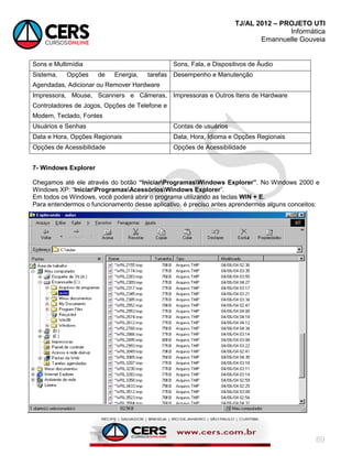 TJ/AL 2012 – PROJETO UTI
Informática
Emannuelle Gouveia
89
Sons e Multimídia Sons, Fala, e Dispositivos de Áudio
Sistema, Opções de Energia, tarefas
Agendadas, Adicionar ou Remover Hardware
Desempenho e Manutenção
Impressora, Mouse, Scanners e Câmeras,
Controladores de Jogos, Opções de Telefone e
Modem, Teclado, Fontes
Impressoras e Outros Itens de Hardware
Usuários e Senhas Contas de usuários
Data e Hora, Opções Regionais Data, Hora, Idioma e Opções Regionais
Opções de Acessibilidade Opções de Acessibilidade
7- Windows Explorer
Chegamos até ele através do botão “IniciarProgramasWindows Explorer”. No Windows 2000 e
Windows XP: ―IniciarProgramasAcessóriosWindows Explorer‖.
Em todos os Windows, você poderá abrir o programa utilizando as teclas WIN + E.
Para entendermos o funcionamento desse aplicativo, é preciso antes aprendermos alguns conceitos:
 