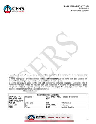 TJ/AL 2012 – PROJETO UTI
Informática
Emannuelle Gouveia
90
 Arquivo: é uma informação salva em memória secundária. É a menor unidade manipulada pelo
usuário.
O nome do arquivo é dividido em duas partes, o identificador que é o nome dado pelo usuário, um
ponto “.” que é obrigatório, e a extensão que indica o tipo do arquivo.
O nome de arquivo pode conter até 255 caracteres, incluindo espaços. Entretanto não é
recomendável criar nomes de arquivos com 255 caracteres. A maioria dos programas não pode
interpretar nomes de arquivos que sejam extremamente longos. Não esqueça que os nomes de
arquivos não podem conter os seguintes caracteres;
 / : ? ― < >! *
Extensões mais utilizadas
BMP, GIF, TIF,
JPG, PCX, PCG,
WMF, PCD, CPT
Imagens TXT, DOC, WRI,
RTF
Textos e documentos
AVI, QT Vídeo Clip INF Informações
WAV, MP3 Som HTM, HTML Internet
FON Fontes DOT Modelo do Word
 