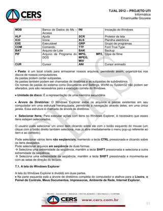 TJ/AL 2012 – PROJETO UTI
Informática
Emannuelle Gouveia
91
MDB Banco de Dados do Ms –
Access
INI Iniciação do Windows
HLP Ajuda SCR Protetor de tela
ICO Ícone XLS Planilha eletrônica
EXE Executável GRP Grupo de programas
COM Comando TTF Font True Type
BAT Arquivo de Lote BAK Backup
PIF Arquivo de Programa do
DOS
MPG, MP2,
MPEG,
MIV
Clipe de filme
CUR Cursor ANI Cursor animado
 Pasta: é um local criado para armazenar nossos arquivos, permitindo assim, organizá-los nos
discos de nossos computadores.
As pastas podem conter subpastas.
As pastas também podem ser chamadas de diretórios e as subpastas de subdiretórios.
Os nomes de pastas do sistema como Documents and Settings, WinNt ou System32 não podem ser
alterados, pois são necessários para a execução correta do Windows.
 Unidade de disco: É a representação de uma memória secundária
 Árvore de Diretórios: O Windows Explorer exibe os arquivos e pastas existentes em seu
computador em uma estrutura hierarquizada, permitindo a navegação através deles, em uma única
janela. Essa estrutura é chamada de árvore de diretórios.
 Selecionar Itens: Para executar ações com itens no Windows Explorer, é necessário que esses
itens estejam selecionados.
O usuário pode selecionar um único item clicando sobre ele com o botão esquerdo do mouse (um
clique com o botão direito também seleciona, mas já abre imediatamente o menu pop-up referente ao
item e ao contexto).
Pode selecionar vários itens não seqüenciais, mantendo a tecla CTRL pressionada e clicando sobre
os itens desejados.
Pode selecionar arquivos em seqüência de duas formas:
 Seleciona uma extremidade da seqüência, mantêm a tecla SHIFT pressionada e seleciona a outra
extremidade da seqüência.
 Seleciona uma extremidade da seqüência, mantêm a tecla SHIFT pressionada e movimenta-se
com as setas de direção do teclado.
7.1. A tela do Windows Explorer
A tela do Windows Explorer é dividido em duas partes.
 Na parte esquerda está a árvore de diretórios completa do computador e atalhos para a Lixeira, o
Painel de Controle, Meus Documentos, Impressoras, Ambiente de Rede, Internet Explorer.
 