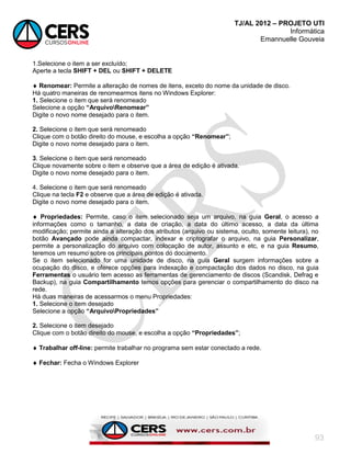 TJ/AL 2012 – PROJETO UTI
Informática
Emannuelle Gouveia
93
1.Selecione o item a ser excluído;
Aperte a tecla SHIFT + DEL ou SHIFT + DELETE
 Renomear: Permite a alteração de nomes de itens, exceto do nome da unidade de disco.
Há quatro maneiras de renomearmos itens no Windows Explorer:
1. Selecione o item que será renomeado
Selecione a opção “ArquivoRenomear”
Digite o novo nome desejado para o item.
2. Selecione o item que será renomeado
Clique com o botão direito do mouse, e escolha a opção “Renomear”;
Digite o novo nome desejado para o item.
3. Selecione o item que será renomeado
Clique novamente sobre o item e observe que a área de edição é ativada.
Digite o novo nome desejado para o item.
4. Selecione o item que será renomeado
Clique na tecla F2 e observe que a área de edição é ativada.
Digite o novo nome desejado para o item.
 Propriedades: Permite, caso o item selecionado seja um arquivo, na guia Geral, o acesso a
informações como o tamanho, a data de criação, a data do último acesso, a data da última
modificação; permite ainda a alteração dos atributos (arquivo ou sistema, oculto, somente leitura), no
botão Avançado pode ainda compactar, indexar e criptografar o arquivo, na guia Personalizar,
permite a personalização do arquivo com colocação de autor, assunto e etc, e na guia Resumo,
teremos um resumo sobre os principais pontos do documento.
Se o item selecionado for uma unidade de disco, na guia Geral surgem informações sobre a
ocupação do disco, e oferece opções para indexação e compactação dos dados no disco, na guia
Ferramentas o usuário tem acesso as ferramentas de gerenciamento de discos (Scandisk, Defrag e
Backup), na guia Compartilhamento temos opções para gerenciar o compartilhamento do disco na
rede.
Há duas maneiras de acessarmos o menu Propriedades:
1. Selecione o item desejado
Selecione a opção “ArquivoPropriedades”
2. Selecione o item desejado
Clique com o botão direito do mouse, e escolha a opção “Propriedades”;
 Trabalhar off-line: permite trabalhar no programa sem estar conectado a rede.
 Fechar: Fecha o Windows Explorer
 