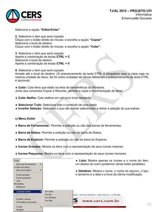 TJ/AL 2012 – PROJETO UTI
Informática
Emannuelle Gouveia
95
Selecione a opção “EditarColar”
2. Selecione o item que será copiado
Clique com o botão direito do mouse, e escolha a opção “Copiar”;
Selecione o local de destino
Clique com o botão direito do mouse, e escolha a opção “Colar”;
3. Selecione o item que será copiado
Aperte a combinação de teclas CTRL + C
Selecione o local de destino
Aperte a combinação de teclas CTRL + V
4. Selecione o item que será copiado
Arraste até o local de destino. (O pressionamento da tecla CTRL é obrigatório caso a cópia seja na
mesma unidade de disco. Se for entre unidades de discos diferentes o pressionamento da tecla CTRL
é opcional).
 Colar: Cola itens que estão na área de transferência do Windows.
Junto aos comandos Copiar e Recortar, permite a cópia e movimentação de itens.
 Colar Atalho: Cola atalhos em um novo local desejado.
 Selecionar Tudo: Seleciona todo o conteúdo de uma pasta
 Inverter Seleção: Seleciona o que não estiver selecionado e retirar a seleção do que estiver.
c) Menu Exibir
 Barra de Ferramentas: Permite a exibição ou não das barras de ferramentas;
 Barra de Status: Permite a exibição ou não da barra de Status;
 Barra de Explorer: Permite a exibição ou não da barra do Explorer;
 Ícones Grandes: Mostra os itens com a representação de seus ícones maiores;
 Ícones Pequenos: Mostra os itens com a representação de seus ícones menores;
 Lista: Mostra apenas os ícones e o nome do item,
um abaixo do outro (podemos várias listas paralelas);
 Detalhes: Mostra o ícone, o nome do arquivo, o tipo,
o tamanho e a data e a hora da última modificação.
 