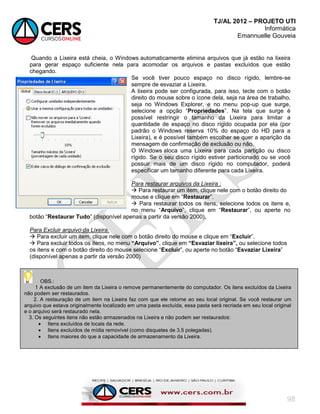 TJ/AL 2012 – PROJETO UTI
Informática
Emannuelle Gouveia
98
Quando a Lixeira está cheia, o Windows automaticamente elimina arquivos que já estão na lixeira
para gerar espaço suficiente nela para acomodar os arquivos e pastas excluídos que estão
chegando.
Se você tiver pouco espaço no disco rígido, lembre-se
sempre de esvaziar a Lixeira.
A lixeira pode ser configurada, para isso, tecle com o botão
direito do mouse sobre o ícone dela, seja na área de trabalho,
seja no Windows Explorer, e no menu pop-up que surge,
selecione a opção ―Propriedades‖. Na tela que surge é
possível restringir o tamanho da Lixeira para limitar a
quantidade de espaço no disco rígido ocupada por ela (por
padrão o Windows reserva 10% do espaço do HD para a
Lixeira), e é possível também escolher se quer a aparição da
mensagem de confirmação de exclusão ou não.
O Windows aloca uma Lixeira para cada partição ou disco
rígido. Se o seu disco rígido estiver particionado ou se você
possuir mais de um disco rígido no computador, poderá
especificar um tamanho diferente para cada Lixeira.
Para restaurar arquivos da Lixeira :
 Para restaurar um item, clique nele com o botão direito do
mouse e clique em ―Restaurar‖.
 Para restaurar todos os itens, selecione todos os itens e,
no menu ―Arquivo‖, clique em ―Restaurar‖, ou aperte no
botão ―Restaurar Tudo‖ (disponível apenas a partir da versão 2000).
Para Excluir arquivo da Lixeira.
 Para excluir um item, clique nele com o botão direito do mouse e clique em ―Excluir‖.
 Para excluir todos os itens, no menu “Arquivo”, clique em “Esvaziar lixeira”, ou selecione todos
os itens e com o botão direito do mouse selecione ―Excluir‖, ou aperte no botão ―Esvaziar Lixeira‖
(disponível apenas a partir da versão 2000)
OBS.:
1 A exclusão de um item da Lixeira o remove permanentemente do computador. Os itens excluídos da Lixeira
não podem ser restaurados.
2. A restauração de um item na Lixeira faz com que ele retorne ao seu local original. Se você restaurar um
arquivo que estava originalmente localizado em uma pasta excluída, essa pasta será recriada em seu local original
e o arquivo será restaurado nela.
3. Os seguintes itens não estão armazenados na Lixeira e não podem ser restaurados:
 Itens excluídos de locais da rede.
 Itens excluídos de mídia removível (como disquetes de 3,5 polegadas).
 Itens maiores do que a capacidade de armazenamento da Lixeira.
 