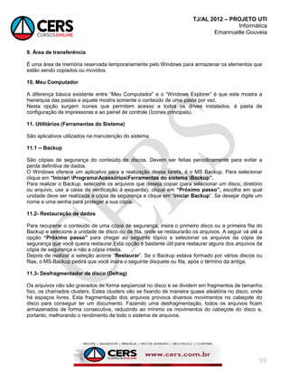 TJ/AL 2012 – PROJETO UTI
Informática
Emannuelle Gouveia
99
9. Área de transferência
É uma área de memória reservada temporariamente pelo Windows para armazenar os elementos que
estão sendo copiados ou movidos.
10. Meu Computador
A diferença básica existente entre ―Meu Computador‖ e o ―Windows Explorer‖ é que este mostra a
hierarquia das pastas e aquele mostra somente o conteúdo de uma pasta por vez.
Nesta opção surgem ícones que permitem acesso a todos os drives instalados, à pasta de
configuração de impressoras e ao painel de controle (Ícones principais).
11. Utilitários (Ferramentas do Sistema)
São aplicativos utilizados na manutenção do sistema.
11.1 -- Backup
São cópias de segurança do conteúdo de discos. Devem ser feitas periodicamente para evitar a
perda definitiva de dados.
O Windows oferece um aplicativo para a realização dessa tarefa, é o MS Backup. Para selecionar
clique em “Iniciar ProgramaAcessóriosFerramentas do sistema Backup”.
Para realizar o Backup, selecione os arquivos que deseja copiar (para selecionar um disco, diretório
ou arquivo, use a caixa de verificação à esquerda), clique em “Próximo passo”, escolha em qual
unidade deve ser realizada a cópia de segurança e clique em ―Iniciar Backup‖. Se desejar digite um
nome e uma senha para proteger a sua cópia.
11.2- Restauração de dados
Para recuperar o conteúdo de uma cópia de segurança, insira o primeiro disco ou a primeira fita do
Backup e selecione a unidade de disco ou de fita, onde se restaurarão os arquivos. A seguir vá até a
opção “Próximo passo” para chegar ao seguinte tópico e selecionar os arquivos da cópia de
segurança que você queira restaurar.Esta opção é bastante útil para restaurar alguns dos arquivos da
cópia de segurança e não a cópia inteira.
Depois de realizar a seleção acione ―Restaurar‖. Se o Backup estava formado por vários discos ou
fitas, o MS-Backup pedirá que você insira o seguinte disquete ou fita, após o término da antiga.
11.3- Desfragmentador de disco (Defrag)
Os arquivos não são gravados de forma seqüencial no disco e se dividem em fragmentos de tamanho
fixo, os chamados clusters. Estes clusters vão se fixando de maneira quase aleatória no disco, onde
há espaços livres. Esta fragmentação dos arquivos provoca diversos movimentos no cabeçote do
disco para conseguir ler um documento. Fazendo uma desfragmentação, todos os arquivos ficam
armazenados de forma consecutiva, reduzindo ao mínimo os movimentos do cabeçote do disco e,
portanto, melhorando o rendimento de todo o sistema de arquivos.
 