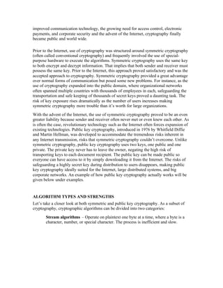 improved communication technology, the growing need for access control, electronic
payments, and corporate security and the advent of the Internet, cryptography finally
became public and world wide.

Prior to the Internet, use of cryptography was structured around symmetric cryptography
(often called conventional cryptography) and frequently involved the use of special-
purpose hardware to execute the algorithms. Symmetric cryptography uses the same key
to both encrypt and decrypt information. That implies that both sender and receiver must
possess the same key. Prior to the Internet, this approach proved satisfactory and was the
accepted approach to cryptography. Symmetric cryptography provided a great advantage
over normal forms of communication but posed some new problems. For instance, as the
use of cryptography expanded into the public domain, where organizational networks
often spanned multiple countries with thousands of employees in each, safeguarding the
transportation and safe keeping of thousands of secret keys proved a daunting task. The
risk of key exposure rises dramatically as the number of users increases making
symmetric cryptography more trouble than it’s worth for large organizations.

With the advent of the Internet, the use of symmetric cryptography proved to be an even
greater liability because sender and receiver often never met or even knew each other. As
is often the case, revolutionary technology such as the Internet often forces expansion of
existing technologies. Public key cryptography, introduced in 1976 by Whitfield Diffie
and Martin Hellman, was developed to accommodate the tremendous risks inherent in
any Internet transmission, risks that symmetric cryptography couldn’t overcome. Unlike
symmetric cryptography, public key cryptography uses two keys, one public and one
private. The private key never has to leave the owner, negating the high risk of
transporting keys to each document recipient. The public key can be made public so
everyone can have access to it by simply downloading it from the Internet. The risks of
safeguarding a highly secret key during distribution to users disappears, making public
key cryptography ideally suited for the Internet, large distributed systems, and big
corporate networks. An example of how public key cryptography actually works will be
given below under examples.


ALGORITHM TYPES AND STRENGTHS
Let’s take a closer look at both symmetric and public key cryptography. As a subset of
cryptography, cryptographic algorithms can be divided into two categories:

       Stream algorithms – Operate on plaintext one byte at a time, where a byte is a
       character, number, or special character. The process is inefficient and slow.
 