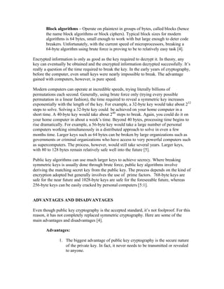 Block algorithms – Operate on plaintext in groups of bytes, called blocks (hence
       the name block algorithms or block ciphers). Typical block sizes for modern
       algorithms is 64 bytes, small enough to work with but large enough to deter code
       breakers. Unfortunately, with the current speed of microprocessors, breaking a
       64-byte algorithm using brute force is proving to be to relatively easy task [4].

Encrypted information is only as good as the key required to decrypt it. In theory, any
key can eventually be obtained and the encrypted information decrypted successfully. It’s
really a question of the time required to break the key. In the early years of cryptography,
before the computer, even small keys were nearly impossible to break. The advantage
gained with computers, however, is pure speed.

Modern computers can operate at incredible speeds, trying literally billions of
permutations each second. Generally, using brute force only (trying every possible
permutation in a linear fashion), the time required to reveal a symmetric key increases
exponentially with the length of the key. For example, a 32-byte key would take about 232
steps to solve. Solving a 32-byte key could be achieved on your home computer in a
short time. A 40-byte key would take about 240 steps to break. Again, you could do it on
your home computer in about a week’s time. Beyond 40 bytes, processing time begins to
rise dramatically. For example, a 56-byte key would take a large number of personal
computers working simultaneously in a distributed approach to solve in even a few
months time. Larger keys such as 64 bytes can be broken by large organizations such as
governments or criminal organizations who have access to very powerful computers such
as supercomputers. The process, however, would still take several years. Larger keys,
with 80 to 128 bytes remain relatively safe well into the future [5].

Public key algorithms can use much larger keys to achieve secrecy. Where breaking
symmetric keys is usually done through brute force, public key algorithms involve
deriving the matching secret key from the public key. The process depends on the kind of
encryption adopted but generally involves the use of prime factors. 768-byte keys are
safe for the near future and 1028-byte keys are safe for the foreseeable future, whereas
256-byte keys can be easily cracked by personal computers [5:1].


ADVANTAGES AND DISADVANTAGES

Even though public key cryptography is the accepted standard, it’s not foolproof. For this
reason, it has not completely replaced symmetric cryptography. Here are some of the
main advantages and disadvantages [4].

       Advantages:

               1. The biggest advantage of public key cryptography is the secure nature
                  of the private key. In fact, it never needs to be transmitted or revealed
                  to anyone.
 