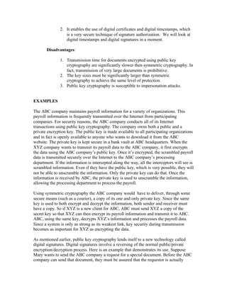 2. It enables the use of digital certificates and digital timestamps, which
                  is a very secure technique of signature authorization. We will look at
                  digital timestamps and digital signatures in a moment.

       Disadvantages:

               1. Transmission time for documents encrypted using public key
                  cryptography are significantly slower then symmetric cryptography. In
                  fact, transmission of very large documents is prohibitive.
               2. The key sizes must be significantly larger than symmetric
                  cryptography to achieve the same level of protection.
               3. Public key cryptography is susceptible to impersonation attacks.


EXAMPLES

The ABC company maintains payroll information for a variety of organizations. This
payroll information is frequently transmitted over the Internet from participating
companies. For security reasons, the ABC company conducts all of its Internet
transactions using public key cryptography. The company owns both a public and a
private encryption key. The public key is made available to all participating organizations
and in fact is openly available to anyone who wants to download it from the ABC
website. The private key is kept secure in a bank vault at ABC headquarters. When the
XYZ company wants to transmit its payroll data to the ABC company, it first encrypts
the data using the ABC company’s public key. Once it’s encrypted, the scrambled payroll
data is transmitted securely over the Internet to the ABC company’s processing
department. If the information is intercepted along the way, all the interceptors will see is
scrambled information. Even if they have the public key, which is very possible, they will
not be able to unscramble the information. Only the private key can do that. Once the
information is received by ABC, the private key is used to unscramble the information,
allowing the processing department to process the payroll.

Using symmetric cryptography the ABC company would have to deliver, through some
secure means (such as a courier), a copy of its one and only private key. Since the same
key is used to both encrypt and decrypt the information, both sender and receiver must
have a copy. So if XYZ is a new client for ABC, ABC must send XYZ a copy of the
secret key so that XYZ can then encrypt its payroll information and transmit it to ABC.
ABC, using the same key, decrypts XYZ’s information and processes the payroll data.
Since a system is only as strong as its weakest link, key security during transmission
becomes as important for XYZ as encrypting the data.

As mentioned earlier, public key cryptography lends itself to a new technology called
digital signatures. Digital signatures involve a reversing of the normal public/private
encryption/decryption process. Here is an example that demonstrates its use. Suppose
Mary wants to send the ABC company a request for a special document. Before the ABC
company can send that document, they must be assured that the requestor is actually
 