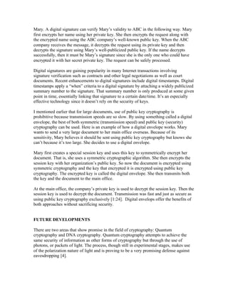 Mary. A digital signature can verify Mary’s validity to ABC in the following way. Mary
first encrypts her name using her private key. She then encrypts the request along with
the encrypted name using the ABC company’s well-known public key. When the ABC
company receives the message, it decrypts the request using its private key and then
decrypts the signature using Mary’s well-publicized public key. If the name decrypts
successfully, then it must be Mary’s signature since she is the only one who could have
encrypted it with her secret private key. The request can be safely processed.

Digital signatures are gaining popularity in many Internet transactions involving
signature verification such as contracts and other legal negotiations as well as court
documents. Recent enhancements to digital signatures include digital timestamps. Digital
timestamps apply a “when” criteria to a digital signature by attaching a widely publicized
summary number to the signature. That summary number is only produced at some given
point in time, essentially linking that signature to a certain date/time. It’s an especially
effective technology since it doesn’t rely on the security of keys.

I mentioned earlier that for large documents, use of public key cryptography is
prohibitive because transmission speeds are so slow. By using something called a digital
envelope, the best of both symmetric (transmission speed) and public key (security)
cryptography can be used. Here is an example of how a digital envelope works. Mary
wants to send a very large document to her main office overseas. Because of its
sensitivity, Mary believes it should be sent using public key cryptography but knows she
can’t because it’s too large. She decides to use a digital envelope.

Mary first creates a special session key and uses this key to symmetrically encrypt her
document. That is, she uses a symmetric cryptographic algorithm. She then encrypts the
session key with her organization’s public key. So now the document is encrypted using
symmetric cryptography and the key that encrypted it is encrypted using public key
cryptography. The encrypted key is called the digital envelope. She then transmits both
the key and the document to the main office.

At the main office, the company’s private key is used to decrypt the session key. Then the
session key is used to decrypt the document. Transmission was fast and just as secure as
using public key cryptography exclusively [1:24]. Digital envelops offer the benefits of
both approaches without sacrificing security.


FUTURE DEVELOPMENTS

There are two areas that show promise in the field of cryptography: Quantum
cryptography and DNA cryptography. Quantum cryptography attempts to achieve the
same security of information as other forms of cryptography but through the use of
photons, or packets of light. The process, though still in experimental stages, makes use
of the polarization nature of light and is proving to be a very promising defense against
eavesdropping [4].
 