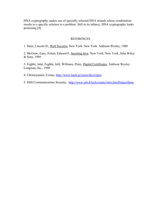DNA cryptography makes use of specially selected DNA strands whose combination
results to a specific solution to a problem. Still in its infancy, DNA cryptography looks
promising [4].


                                      REFERENCES

1. Stein, Lincoln D., Web Security, New York: New York Addison-Wesley, 1988

2. McGraw, Gary, Felten, Edward F, Securing Java, New York: New York, John Wiley
& Sons, 1999

3. Feghhi, Jalal, Feghhi, Jalil, Williams, Peter, Digital Certificates, Addison Wesley
Longman, Inc., 1999

4. Christoyannis, Costas, http://www.hack.gr/users/dij/crypto/

5. SSH Communications Security, http://www.ssh.fi/tech/crypto/intro.html#algorithms
 