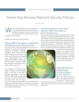 Deploying and Securing a Wireless LAN




   Twelve Key Wireless Network Security Policies
                                                               By Jim Geier




 W                                                                          Utilize IPSec-Based Virtual Private
              ith a wireless network, you must consider se-
              curity policies that will protect resources from
                                                                            Network (VPN) Technology for
              unauthorized people. Let’s take a look at what
              you should include in a wireless network secu-
                                                                            End-to-End Security
                                                                            If users need access to sensitive applications from Wi-Fi
rity policy for an enterprise.
                                                                            hotspots, you should definitely utilize a VPN system to pro-
                                                                            vide sufficient end-to-end encryption and access control.
Consider the following recommendations:
                                                                            Some companies require VPNs for all wireless client devic-
                                                                            es, even when they’re connecting from inside the secured
Activate 802.11 Encryption to Make Data                                     walls of the enterprise. A “full-throttle” VPN solution such
Unintelligible to Unauthorized Users                                        as this offers good security, but it becomes costly and dif-
As mention earlier, WEP has weaknesses that make it in-                     ficult to manage when there are hundreds of wireless users
adequate for protecting networks                                                                        (mainly due to the need for VPN
containing information extremely                                                                        servers). As a result, consider
valuable to others. There are some                                                                      implementing 802.11 encryp-
good hackers out there who can                                                                          tion when users are operating
crack into a WEP-protected network                                                                      inside the enterprise and VPNs
using freely-available tools. The                                                                       for the likely fewer users who
problem is that 802.11 doesn’t sup-                                                                     need access from hotspots.
port the dynamic exchange of WEP
keys, leaving the same key in use for
weeks, months, and years.

For encryption on enterprise net-
                                                                                                                   Utilize 802.1X-Based
works, aim higher and choose WPA,                                                                                  Authentication
which is now part of the 802.11i                                                                                   to Control Access
standard. Just keep in mind that                                                                                   to Your Network
WPA (and WEP) only encrypts data                                                                       There are several flavors of
traversing the wireless link between                                                                   802.1x port-based authentica-
the client device and the access                                                                       tion systems. Choose one that
point. That may be good enough if your wired network is                     meets the security requirements for your company. For ex-
physically secured from hackers. If not, such as when users                 ample, EAP-TLS may be a wise choice if you have Micro-
are accessing important information from Wi-Fi hotspots,                    soft servers.                               continued
you’ll need more protection.




       9     Back to Contents       Deploying and Securing a Wireless LAN, an Internet.com Networking eBook. © 2009, Internet.com, a division of QuinStreet, Inc.
 