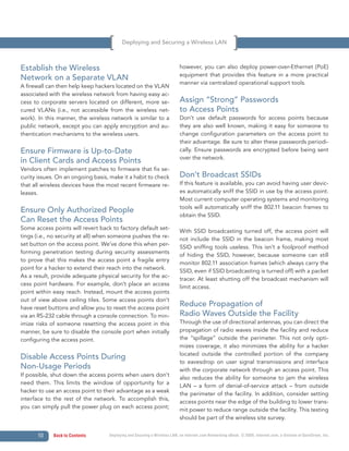 Deploying and Securing a Wireless LAN



Establish the Wireless                                                    however, you can also deploy power-over-Ethernet (PoE)
                                                                          equipment that provides this feature in a more practical
Network on a Separate VLAN
                                                                          manner via centralized operational support tools.
A firewall can then help keep hackers located on the VLAN
associated with the wireless network from having easy ac-
cess to corporate servers located on different, more se-                  Assign “Strong” Passwords
cured VLANs (i.e., not accessible from the wireless net-                  to Access Points
work). In this manner, the wireless network is similar to a               Don’t use default passwords for access points because
public network, except you can apply encryption and au-                   they are also well known, making it easy for someone to
thentication mechanisms to the wireless users.                            change configuration parameters on the access point to
                                                                          their advantage. Be sure to alter these passwords periodi-
Ensure Firmware is Up-to-Date                                             cally. Ensure passwords are encrypted before being sent
                                                                          over the network.
in Client Cards and Access Points
Vendors often implement patches to firmware that fix se-
curity issues. On an ongoing basis, make it a habit to check              Don’t Broadcast SSIDs
that all wireless devices have the most recent firmware re-               If this feature is available, you can avoid having user devic-
leases.                                                                   es automatically sniff the SSID in use by the access point.
                                                                          Most current computer operating systems and monitoring
                                                                          tools will automatically sniff the 802.11 beacon frames to
Ensure Only Authorized People
                                                                          obtain the SSID.
Can Reset the Access Points
Some access points will revert back to factory default set-
                                                                          With SSID broadcasting turned off, the access point will
tings (i.e., no security at all) when someone pushes the re-
                                                                          not include the SSID in the beacon frame, making most
set button on the access point. We’ve done this when per-
                                                                          SSID sniffing tools useless. This isn’t a foolproof method
forming penetration testing during security assessments
                                                                          of hiding the SSID, however, because someone can still
to prove that this makes the access point a fragile entry
                                                                          monitor 802.11 association frames (which always carry the
point for a hacker to extend their reach into the network.
                                                                          SSID, even if SSID broadcasting is turned off) with a packet
As a result, provide adequate physical security for the ac-
                                                                          tracer. At least shutting off the broadcast mechanism will
cess point hardware. For example, don’t place an access
                                                                          limit access.
point within easy reach. Instead, mount the access points
out of view above ceiling tiles. Some access points don’t
have reset buttons and allow you to reset the access point
                                                                          Reduce Propagation of
via an RS-232 cable through a console connection. To min-                 Radio Waves Outside the Facility
imize risks of someone resetting the access point in this                 Through the use of directional antennas, you can direct the
manner, be sure to disable the console port when initially                propagation of radio waves inside the facility and reduce
configuring the access point.                                             the “spillage” outside the perimeter. This not only opti-
                                                                          mizes coverage, it also minimizes the ability for a hacker
                                                                          located outside the controlled portion of the company
Disable Access Points During
                                                                          to eavesdrop on user signal transmissions and interface
Non-Usage Periods                                                         with the corporate network through an access point. This
If possible, shut down the access points when users don’t
                                                                          also reduces the ability for someone to jam the wireless
need them. This limits the window of opportunity for a
                                                                          LAN – a form of denial-of-service attack – from outside
hacker to use an access point to their advantage as a weak
                                                                          the perimeter of the facility. In addition, consider setting
interface to the rest of the network. To accomplish this,
                                                                          access points near the edge of the building to lower trans-
you can simply pull the power plug on each access point;
                                                                          mit power to reduce range outside the facility. This testing
                                                                          should be part of the wireless site survey.


      10     Back to Contents      Deploying and Securing a Wireless LAN, an Internet.com Networking eBook. © 2009, Internet.com, a division of QuinStreet, Inc.
 