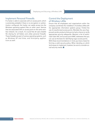 Deploying and Securing a Wireless LAN



Implement Personal Firewalls                                                Control the Deployment
If a hacker is able to associate with an access point, which                of Wireless LANs
is extremely probable if there is no encryption or authen-                  Ensure that all employees and organizations within the
tication configured, the hacker can easily access (via the                  company coordinate the installation of wireless LANs with
Windows operating system) files on other users’ devices                     the appropriate information systems group. Forbid the
that are associated with an access point on the same wire-                  use of unauthorized access points. Mandate the use of ap-
less network. As a result, it’s crucial that all users disable              proved vendor products that you’ve had a chance to verify
file sharing for all folders and utilize personal firewalls.                appropriate security safeguards. Maintain a list of autho-
These firewalls are part of various operating systems, such                 rized radio NIC and access point MAC addresses that you
as Windows XP and Vista, and third-par ty applica-                          can use as the basis for identifying rogue access points.
tions as well.                                                              With these recommendations in mind, you have a basis for
                                                                            forming a solid security policy. When deciding on which
                                                                            techniques to implement, however, be sure to consider ac-
                                                                            tual security needs.




       11    Back to Contents        Deploying and Securing a Wireless LAN, an Internet.com Networking eBook. © 2009, Internet.com, a division of QuinStreet, Inc.
 