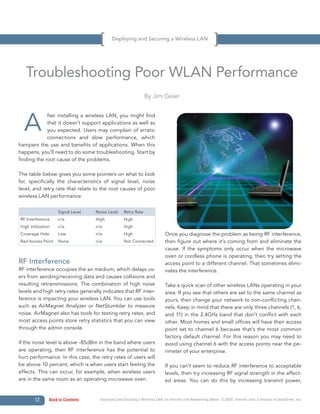 Deploying and Securing a Wireless LAN




   Troubleshooting Poor WLAN Performance
                                                                By Jim Geier




  A
             fter installing a wireless LAN, you might find
             that it doesn’t support applications as well as
             you expected. Users may complain of erratic
             connections and slow performance, which
hampers the use and benefits of applications. When this
happens, you’ll need to do some troubleshooting. Start by
finding the root cause of the problems.

The table below gives you some pointers on what to look
for, specifically the characteristics of signal level, noise
level, and retry rate that relate to the root causes of poor
wireless LAN performance.

                   Signal Level    Noise Level     Retry Rate
RF Interference    n/a             High            High
High Utilization   n/a             n/a             High
Coverage Hole      Low             n/a             High                      Once you diagnose the problem as being RF interference,
Bad Access Point   None            n/a             Not Connected             then figure out where it’s coming from and eliminate the
                                                                             cause. If the symptoms only occur when the microwave
                                                                             oven or cordless phone is operating, then try setting the
RF Interference                                                              access point to a different channel. That sometimes elimi-
RF interference occupies the air medium, which delays us-                    nates the interference.
ers from sending/receiving data and causes collisions and
resulting retransmissions. The combination of high noise                     Take a quick scan of other wireless LANs operating in your
levels and high retry rates generally indicates that RF inter-               area. If you see that others are set to the same channel as
ference is impacting your wireless LAN. You can use tools                    yours, then change your network to non-conflicting chan-
such as AirMagnet Analyzer or NetStumbler to measure                         nels. Keep in mind that there are only three channels (1, 6,
noise. AirMagnet also has tools for testing retry rates, and                 and 11) in the 2.4GHz band that don’t conflict with each
most access points store retry statistics that you can view                  other. Most homes and small offices will have their access
through the admin console.                                                   point set to channel 6 because that’s the most common
                                                                             factory default channel. For this reason you may need to
If the noise level is above -85dBm in the band where users                   avoid using channel 6 with the access points near the pe-
are operating, then RF interference has the potential to                     rimeter of your enterprise.
hurt performance. In this case, the retry rates of users will
be above 10 percent, which is when users start feeling the                   If you can’t seem to reduce RF interference to acceptable
effects. This can occur, for example, when wireless users                    levels, then try increasing RF signal strength in the affect-
are in the same room as an operating microwave oven.                         ed areas. You can do this by increasing transmit power,


       12      Back to Contents      Deploying and Securing a Wireless LAN, an Internet.com Networking eBook. © 2009, Internet.com, a division of QuinStreet, Inc.
 