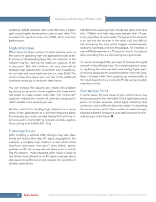 Deploying and Securing a Wireless LAN



replacing default antennas with units that have a higher                    Indications of a coverage hole include low signal level (less
gain, or placing the access points closer to each other. This               than -75dBm) and high retry rates (greater than 10 per-
increases the signal-to-noise ratio (SNR), which improves                   cent), regardless of noise levels. The signal in this situation
performance.                                                                is so low that the receiver in the radio card has difficul-
                                                                            ties recovering the data, which triggers retransmissions,
High Utilization                                                            excessive overhead, and low throughput. For instance, a
When there are large numbers of active wireless users, or                   user will likely experience a 75 percent drop in throughput
the users are operating high-end applications such as Wi-                   when operating from an area having low signal levels.
Fi phones or downloading large files, the utilization of the
network may be reaching the maximum capacity of the                         To counter coverage holes, you need to improve the signal
access point. With this condition, the retry rates will be                  strength in the affected areas. Try increasing transmit pow-
relatively high (greater than 10 percent), even if signal lev-              er, replacing the antennas with ones having higher gain,
els are high and noise levels are low (i.e., high SNR). The                 or moving access points around to better cover the area.
result is lower throughput per user due to the additional                   Keep coverage holes from popping up unexpectedly in
overhead necessary to retransmit data frames.                               the future by performing a periodic RF site survey, possibly
                                                                            every few months.
You can increase the capacity and resolve this problem
by placing access points closer together with lower trans-                  Bad Access Point
mit power to create smaller radio cells. This “micro-cell”                  In some cases, the root cause of poor performance may
approach reduces the number of users per access point,                      be an access point that has failed. Check applicable access
which enables more capacity per user.                                       points for broken antennas, status lights indicating fault
                                                                            conditions, and insufficient electrical power. Try rebooting
Another method for handling high utilization is to move                     the access points, which often resolves firmware lockups.
some of the applications to a different frequency band.                     Make sure that the firmware is up to date, however, to mini-
For example, you might consider having Wi-Fi phones in-                     mize lockups in the future.
terfacing with a 5GHz 802.11a network and data applica-
tions running over 2.4GHz 802.11b/g.


Coverage Holes
After installing a wireless LAN, changes may take place
inside the facility that alter RF signal propagation. For
example, a company may construct a wall, which offers
significant attenuation that wasn’t there before. Worse,
perhaps an RF site survey was not done prior to install-
ing the network. These situations often result in areas of
the facility having limited or no RF signal coverage, which
decreases the performance and disrupts the operation of
wireless applications.




       13    Back to Contents        Deploying and Securing a Wireless LAN, an Internet.com Networking eBook. © 2009, Internet.com, a division of QuinStreet, Inc.
 