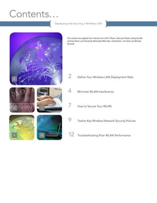 Contents…
          Deploying and Securing a Wireless LAN




                   This content was adapted from Internet.com’s Wi-Fi Planet, eSecurity Planet, Enterprise Net-
                   working Planet, and Practically Networked Web sites. Contributors: Jim Geier and Michael
                   Horowitz.




2
                    2          Define Your Wireless LAN Deployment Risks




                    4          Minimize WLAN Interference




4    7
                    7          How to Secure Your WLAN




                    9          Twelve Key Wireless Network Security Policies




9    12             12         Troubleshooting Poor WLAN Performance




12
 