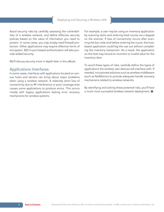 Deploying and Securing a Wireless LAN



Avoid security risks by carefully assessing the vulnerabil-               For example, a user may be using an inventory application
ities of a wireless network, and define effective security                by scanning items and entering total counts via a keypad
policies based on the value of information you need to                    on the scanner. If loss of connectivity occurs after scan-
protect. In some cases, you may simply need firewall pro-                 ning the bar code and before entering the count, the host-
tection. Other applications may require effective forms of                based application could log the use out without complet-
encryption. 802.1x port-based authentication will also pro-               ing the inventory transaction. As a result, the application
vide added security.                                                      on the host may record an incorrect or invalid value for the
                                                                          inventory item.
We’ll discuss security more in depth later in this eBook.
                                                                          To avoid these types of risks, carefully define the types of
Applications Interfaces                                                   applications the wireless user devices will interface with. If
In some cases, interfaces with applications located on vari-              needed, incorporate solutions such as wireless middleware
ous hosts and servers can bring about major problems                      (such as NetMotion) to provide adequate handle recovery
when using a wireless network. A relatively short loss of                 mechanisms related to wireless networks.
connectivity due to RF interference or poor coverage area
causes some applications to produce errors. This occurs                   By identifying and solving these potential risks, you’ll have
mostly with legacy applications lacking error recovery                    a much more successful wireless network deployment.
mechanisms for wireless systems.




       3     Back to Contents      Deploying and Securing a Wireless LAN, an Internet.com Networking eBook. © 2009, Internet.com, a division of QuinStreet, Inc.
 