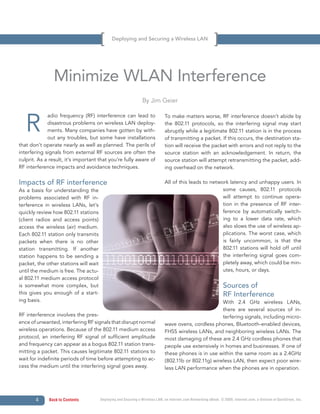Deploying and Securing a Wireless LAN




                Minimize WLAN Interference
                                                                By Jim Geier



   R
             adio frequency (RF) interference can lead to                     To make matters worse, RF interference doesn’t abide by
             disastrous problems on wireless LAN deploy-                      the 802.11 protocols, so the interfering signal may start
             ments. Many companies have gotten by with-                       abruptly while a legitimate 802.11 station is in the process
             out any troubles, but some have installations                    of transmitting a packet. If this occurs, the destination sta-
that don’t operate nearly as well as planned. The perils of                   tion will receive the packet with errors and not reply to the
interfering signals from external RF sources are often the                    source station with an acknowledgement. In return, the
culprit. As a result, it’s important that you’re fully aware of               source station will attempt retransmitting the packet, add-
RF interference impacts and avoidance techniques.                             ing overhead on the network.

Impacts of RF interference                                                    All of this leads to network latency and unhappy users. In
As a basis for understanding the                                                                        some causes, 802.11 protocols
problems associated with RF in-                                                                         will attempt to continue opera-
terference in wireless LANs, let’s                                                                      tion in the presence of RF inter-
quickly review how 802.11 stations                                                                      ference by automatically switch-
(client radios and access points)                                                                       ing to a lower data rate, which
access the wireless (air) medium.                                                                       also slows the use of wireless ap-
Each 802.11 station only transmits                                                                      plications. The worst case, which
packets when there is no other                                                                          is fairly uncommon, is that the
station transmitting. If another                                                                        802.11 stations will hold off until
station happens to be sending a                                                                         the interfering signal goes com-
packet, the other stations will wait                                                                    pletely away, which could be min-
until the medium is free. The actu-                                                                     utes, hours, or days.
al 802.11 medium access protocol
is somewhat more complex, but                                                                                     Sources of
this gives you enough of a start-                                                                                 RF Interference
ing basis.                                                                                             With 2.4 GHz wireless LANs,
                                                                                                       there are several sources of in-
RF interference involves the pres-                                                                     terfering signals, including micro-
ence of unwanted, interfering RF signals that disrupt normal                  wave ovens, cordless phones, Bluetooth-enabled devices,
wireless operations. Because of the 802.11 medium access                      FHSS wireless LANs, and neighboring wireless LANs. The
protocol, an interfering RF signal of sufficient amplitude                    most damaging of these are 2.4 GHz cordless phones that
and frequency can appear as a bogus 802.11 station trans-                     people use extensively in homes and businesses. If one of
mitting a packet. This causes legitimate 802.11 stations to                   these phones is in use within the same room as a 2.4GHz
wait for indefinite periods of time before attempting to ac-                  (802.11b or 802.11g) wireless LAN, then expect poor wire-
cess the medium until the interfering signal goes away.                       less LAN performance when the phones are in operation.




       4     Back to Contents          Deploying and Securing a Wireless LAN, an Internet.com Networking eBook. © 2009, Internet.com, a division of QuinStreet, Inc.
 