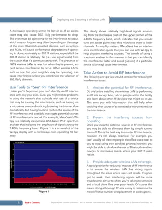 Deploying and Securing a Wireless LAN



A microwave operating within 10 feet or so of an access                      This clearly shows relatively high-level signals emanat-
point may also cause 802.11b/g performance to drop.                          ing from the microwave oven in the upper portion of the
The oven must be operating for the interference to occur,                    2.4GHz frequency band, which indicates that you should
which may not happen very often depending on the usage                       tune any access points near this microwave oven to lower
of the oven. Bluetooth-enabled devices, such as laptops                      channels. To simplify matters, MetaGeek has an interfer-
and PDAs, will cause performance degradations if operat-                     ence identification guide that you can use with Wi-Spy to
ing in close proximately to 802.11 stations, especially if the               help pinpoint interfering sources. The benefit of using a
802.11 station is relatively far (i.e., low signal levels) from              spectrum analyzer in this manner is that you can identify
the station that it’s communicating with. The presence of                    the interference faster and avoid guessing if a particular
FHSS wireless LANs is rare, but when they’re present, ex-                    device is (or may) cause interference.
pect serious interference to occur. Other wireless LANs,
such as one that your neighbor may be operating, can                         Take Action to Avoid RF Interference
cause interference unless you coordinate the selection of                    The following are tips you should consider for reducing RF
802.11b/g channels.                                                          interference issues:

Use Tools to “See” RF Interference                                               1.      Analyze the potential for RF interference.
Unless you’re Superman, you can’t directly see RF interfer-                      Do this before installing the wireless LAN by performing
ence with only your eyes. Sure, you might notice problems                        an RF site survey. Also, talk to people within the facility
in using the network that coincide with use of a device                          and learn about other RF devices that might be in use.
that may be causing the interference, such as turning on                         This arms you with information that will help when
a microwave oven and noticing browsing the Internet slow                         deciding what course of action to take in order to reduce
dramatically, but having tools to confirm the source of the                      the interference
RF interference and possibly investigate potential sources
of RF interference is crucial. For example, MetaGeek’s Wi-                       2. Prevent the interfering sources from
Spy is a relatively inexpensive USB-based Wi-Fi spectrum                         operating.
analyzer that indicates the amplitude of signals across the                      Once you know the potential sources of RF interference,
2.4GHz frequency band. Figure 1 is a screenshot of the                           you may be able to eliminate them by simply turning
Wi-Spy display with a microwave oven operating 10 feet                           them off. This is the best way to counter RF interference;
away.                                                                            however, it’s not always practical. For example, you
                                                                                 can’t usually tell the company in the office space next to
                                                                                 you to stop using their cordless phones; however, you
                                                                                 might be able to disallow the use of Bluetooth-enabled
                                                                                 devices or microwave ovens where your 802.11 users
                                                                                 reside.

                                                                                 3.      Provide adequate wireless LAN coverage.
                                                                                 A good practice for reducing impacts of RF interference
                                                                                 is to ensure the wireless LAN has strong signals
                                                                                 throughout the areas where users will reside. If signals
                                                                                 get to weak, then interfering signals will be more
                                                                                 troublesome, similar to when you’re talking to someone
                                                                                 and a loud plane flies over your heads. Of course this
                                                                                 means doing a thorough RF site survey to determine the
                           Figure 1                                              most effective number and placement of access point.



       5     Back to Contents         Deploying and Securing a Wireless LAN, an Internet.com Networking eBook. © 2009, Internet.com, a division of QuinStreet, Inc.
 