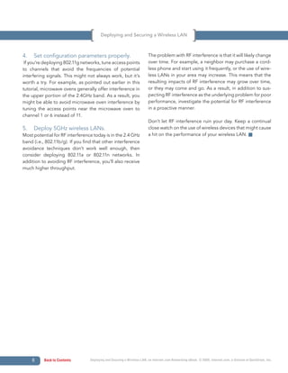 Deploying and Securing a Wireless LAN



4.   Set configuration parameters properly.                              The problem with RF interference is that it will likely change
 If you’re deploying 802.11g networks, tune access points                over time. For example, a neighbor may purchase a cord-
to channels that avoid the frequencies of potential                      less phone and start using it frequently, or the use of wire-
interfering signals. This might not always work, but it’s                less LANs in your area may increase. This means that the
worth a try. For example, as pointed out earlier in this                 resulting impacts of RF interference may grow over time,
tutorial, microwave ovens generally offer interference in                or they may come and go. As a result, in addition to sus-
the upper portion of the 2.4GHz band. As a result, you                   pecting RF interference as the underlying problem for poor
might be able to avoid microwave oven interference by                    performance, investigate the potential for RF interference
tuning the access points near the microwave oven to                      in a proactive manner.
channel 1 or 6 instead of 11.
                                                                         Don’t let RF interference ruin your day. Keep a continual
5.   Deploy 5GHz wireless LANs.                                          close watch on the use of wireless devices that might cause
Most potential for RF interference today is in the 2.4 GHz               a hit on the performance of your wireless LAN.
band (i.e., 802.11b/g). If you find that other interference
avoidance techniques don’t work well enough, then
consider deploying 802.11a or 802.11n networks. In
addition to avoiding RF interference, you’ll also receive
much higher throughput.




     6    Back to Contents        Deploying and Securing a Wireless LAN, an Internet.com Networking eBook. © 2009, Internet.com, a division of QuinStreet, Inc.
 