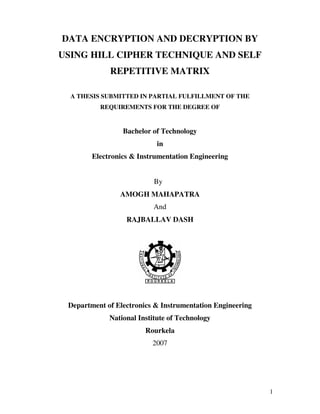 DATA ENCRYPTION AND DECRYPTION BY
USING HILL CIPHER TECHNIQUE AND SELF
             REPETITIVE MATRIX

  A THESIS SUBMITTED IN PARTIAL FULFILLMENT OF THE
          REQUIREMENTS FOR THE DEGREE OF


                 Bachelor of Technology
                            in
        Electronics & Instrumentation Engineering


                           By
                AMOGH MAHAPATRA
                          And
                  RAJBALLAV DASH




 Department of Electronics & Instrumentation Engineering
             National Institute of Technology
                        Rourkela
                          2007




                                                           1
 