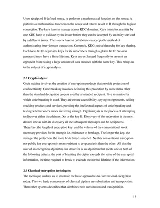 Upon receipt of B defined nonce, A performs a mathematical function on the nonce; A
performs a mathematical function on the nonce and returns result to B through the logical
connection. The keys have to manage across KDC domains. Keys issued to an entity by
one KDC have to validate by the issuer before they can be accepted by an entity serviced
by a different issuer. The issuers have to collaborate on acceptable method of
authenticating inter-domain transaction. Currently, KDCs use a hierarchy for key sharing.
Each local KDC negotiates keys for its subscribers through a global KDC. Session
generated must have a finite lifetime. Keys are exchanged frequently to prevent an
opponent from having a large amount of data encoded with the same key. This brings us
to the subject of cryptanalysis.


2.5 Cryptanalysis:
Code making involves the creation of encryption products that provide protection of
confidentiality. Code breaking involves defeating this protection by some mens other
than the standard decryption process used by a intended recipient. Five scenarios for
which code breaking is used. They are ensure accessibility, spying on opponents, selling
cracking products and services, pursuing the intellectual aspects of code breaking and
testing whether one’s codes are strong enough. Cryptanalysis is the process of attempting
to discover either the plaintext Xp or the key K. Discovery of the encryption is the most
desired one as with its discovery all the subsequent messages can be deciphered.
Therefore, the length of encryption key, and the volume of the computational work
necessary provides for its strength i.e. resistance to breakage. The longer the key, the
stronger the protection, the more brute force is needed. Neither conventional encryption
nor public key encryption is more resistant to cryptanalysis than the other. All that the
user of an encryption algorithm can strive for is an algorithm that meets one or both of
the following criteria: the cost of breaking the cipher exceeds the value of the encrypted
information, the time required to break to exceeds the normal lifetime of the information.


2.6 Classical encryption techniques:
The technique enables us to illustrate the basic approaches to conventional encryption
today. The two basic components of classical ciphers are substitution and transposition.
Then other systems described that combines both substitution and transposition.


                                                                                            14
 