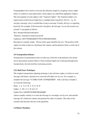 Cryptographers have tried to overcome this dilemma simply by assigning various cipher
letters or symbols to same plain letters. Such ciphers are called Poly-alphabetic Ciphers.
The most popular of such ciphers is the “Vigenere Cipher”. The Vigenere Cipher is an
improvement of the Caesar Cipher key is multiple letters long K=k1, K2, k3….kd. To
encrypt a message, a key is needed that is long as message. Usually, the key is a repeating
keyword. For example, if the keyword is deceptive, the message “we are discovered save
youself” is encrypted as follows:
Key: deceptivedeceptivedeceptive
Plaintext: wearediscoveredsaveyourself
Ciphertext: ZICVTWQNGRZGVTWAVZHCQYGLMGJ
Decryption is equally simple. The key letter again identifies the row. The position of the
cipher text letter in that row determines the column, and the plaintext letter is at the top of
the column.


2.9 Transposition Scheme:
Transposition (or permutation) does not alter any of the bits in the plaintext, but instant
moves the position around within it. If thr resultant Cipher text is then put through more
transpositions, the end result has increasing security.


2.9.1 Rail Fence Technique:
The simplest transposition ciphering technique is the rail fence cipher, in which we write
message with letters, alternate rows and read off Cipher row by row. For example, to
encipher the message “I CAME I SAW I CONQUERED” with a rail fence of depth 2,
we write the following:
Plain: I A E S W C N U R D
Cipher: C M I A I O Q E E
Cipher-Text: IAESWCNURDCMIAIOQEE
Amore complex scheme is to write the message in a rectangle, row by row, and read the
message off, column by column, but permute the order of columns. The order of the
columns then becomes the key to the algorithm.


2.10 Rotor Machines:


                                                                                              22
 