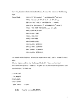 The 64 bit plain text is first split into four blocks. A round then consists of the following
steps:
Output block-1          (OB1) = b1*sk1 (multiply 1st sub-block with 1st sub key)
                        (OB2) = b2+sk2 (add 2nd sub-block with 2nd sub key)
                        (OB3) = b3+sk3 (add 3rd sub-block with 3rd sub key)
                        (OB4) = b4*sk4 (multiply 4th sub-block with 4th sub key)
                        (OB5) = OB1 XOR OB3 (XOR results of 1 & 3)
                        (OB6) = OB2 XOR OB4
                        (OB7) = OB5 * SK5
                        (OB8) = OB6+OB7
                        (OB9) = OB8*SK6
                        (OB10) = OB7+OB9
                        (OB11) = OB1 XOR OB9
                        (OB12) = OB3 XOR OB9
                        (OB13) = OB2 XOR OB10
                        (OB14) = OB4 XOR OB10


The input to the next round is the four sub blocks OB11, OB13, OB12, and OB14 in that
order.
After the eighth round, the four final output blocks (F1-F4) are used in a final
transformation to produce 4 sub blocks of cipher text c1-c4 that are then rejoined to form
final 64 bit block of cipher text.


C1=F1*SK49
C2=F2+SK50
C3=F3+SK51
C4=F4+SK52
Cipher Text= C1 C2 C3 C4


      2.12.2     Security provided by IDEA:



                                                                                            27
 