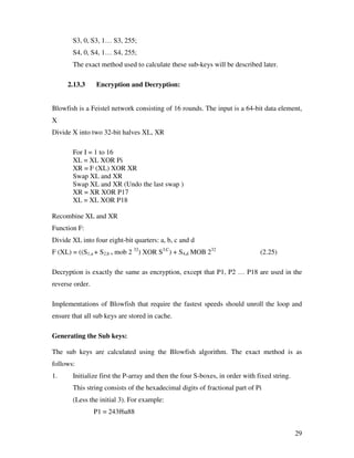 S3, 0, S3, 1… S3, 255;
       S4, 0, S4, 1… S4, 255;
       The exact method used to calculate these sub-keys will be described later.

     2.13.3      Encryption and Decryption:


Blowfish is a Feistel network consisting of 16 rounds. The input is a 64-bit data element,
X
Divide X into two 32-bit halves XL, XR

       For I = 1 to 16
       XL = XL XOR Pi
       XR = F (XL) XOR XR
       Swap XL and XR
       Swap XL and XR (Undo the last swap )
       XR = XR XOR P17
       XL = XL XOR P18

Recombine XL and XR
Function F:
Divide XL into four eight-bit quarters: a, b, c and d
F (XL) = ((S1,a + S2,b + mob 2 32) XOR S3,C) + S4,d MOB 232                   (2.25)

Decryption is exactly the same as encryption, except that P1, P2 … P18 are used in the
reverse order.

Implementations of Blowfish that require the fastest speeds should unroll the loop and
ensure that all sub keys are stored in cache.

Generating the Sub keys:

The sub keys are calculated using the Blowfish algorithm. The exact method is as
follows:
1.     Initialize first the P-array and then the four S-boxes, in order with fixed string.
       This string consists of the hexadecimal digits of fractional part of Pi
       (Less the initial 3). For example:
                 P1 = 243f6a88


                                                                                             29
 