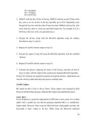 P2 = 85a308d3
           P3 = 13198a2e
           P4 = 03707344

2. XOR P1 with the first 32 bits of the key, XOR P2 with the second 32-bits of the
   key, and so on for all bits of the key (possibly up to P14). Repeatedly cycle
   through the key bits until the entire P-array has been XORed with key bits. (For
   every short key, there is a least one equivalent longer key’ for example, if A is a
   64-bit key, then AA, AAA, etc equivalent keys.)


3. Encrypt the all-zero string with the Blowfish algorithm using the subkeys
   described in steps (1) and (2).


4. Replace P1 and P2 with the output of step (3).


5. Encrypt the output of step (30 using the Blowfish algorithm with the modified
   sub-keys.


6. Replace P3 and P4 with the output of step (5).


7. Continue the process, replacing all entries of the P-array, and then all four S-
   boxes in order, with the output of the continuously changing Blowfish algorithm.
In total, 521 iterations are required to generate all required sub-keys. Applications can
store the sub-keys rather than derivation process multiple times.

2.14 RC Cipher:

RC stands for Ron’s Code or Rivest Cipher. These ciphers were designed by Ron
Rivest for the RSA Data Security. Different RC Ciphers described briefly below.

2.14.1 RC2:
It was designed as a quick-fix replacement for DES that is more secure. It is a block
cipher with a variable key size that has propriety algorithm RC2 is a variable-key-
length cipher. However, when using the Microsoft base cryptographic provider, the
key-length is hard –coded to 40 bits. When using the Microsoft enhanced


                                                                                      30
 