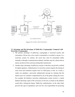 3.3 Advantage and Dis-Advantage of Public-Key Cryptography Compared with
Secret-Key Cryptography:
   1. The primary advantage of public-key cryptography is increased security and
      convenience. Private keys never need to transmitted or revealed to anyone. In a
      secret-key system, by contrast, the secret keys must be transmitted (either
      manually or through a communication channel), and there may be a chance that an
      enemy can discover the secret keys during their transmission.
  2. Another major advantage of public-key systems is that they can provide a method
      for digital signatures. Authentication via secret-key systems requires the sharing of
      some secret and sometimes requires trust of a third party as well. As a result, a
      sender can repudiate a previously authenticated message by claiming that the
      shared secret was somehow compromised by one of the parties sharing the secret.
      For example, the Kerberos secret-key authentication system involves a central
      database that keeps copies of the secret keys of all users; an attack on the database
      would allow widespread forgery. Public-key authentication, on the other hand,
      prevents this type of repudiation; each user has sole responsibility for protecting



                                                                                        35
 