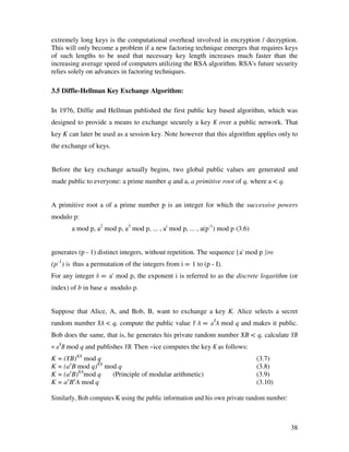 extremely long keys is the computational overhead involved in encryption / decryption.
This will only become a problem if a new factoring technique emerges that requires keys
of such lengths to be used that necessary key length increases much faster than the
increasing average speed of computers utilizing the RSA algorithm. RSA's future security
relies solely on advances in factoring techniques.

3.5 Diffie-Hellman Key Exchange Algorithm:

In 1976, Diffie and Hellman published the first public key based algorithm, which was
designed to provide a means to exchange securely a key K over a public network. That
key K can later be used as a session key. Note however that this algorithm applies only to
the exchange of keys.


Before the key exchange actually begins, two global public values are generated and
made public to everyone: a prime number q and a, a primitive root of q, where a < q.


A primitive root a of a prime number p is an integer for which the successive powers
modulo p:
       a mod p, a2 mod p, a3 mod p, ... , ai mod p, ... , a(p-1) mod p (3.6)


generates (p - 1) distinct integers, without repetition. The sequence {a' mod p }i=o
(p-1) is thus a permutation of the integers from i = 1 to (p - I).
For any integer b = a' mod p, the exponent i is referred to as the discrete logarithm (or
index) of b in base a modulo p.


Suppose that Alice, A, and Bob, B, want to exchange a key K. Alice selects a secret
random number XA < q, compute the public value Y A = aXA mod q and makes it public.
Bob does the same, that is, he generates his private random number XB < q, calculate YB
= aXB mod q and publishes YB. Then ~ice computes the key K as follows:
K = (YB)XA mod q                                                               (3.7)
K = (axB mod q)XA mod q                                                        (3.8)
K = (axB)XAmod q    (Principle of modular arithmetic)                          (3.9)
     x x
K = a B A mod q                                                                (3.10)

Similarly, Bob computes K using the public information and his own private random number:



                                                                                            38
 