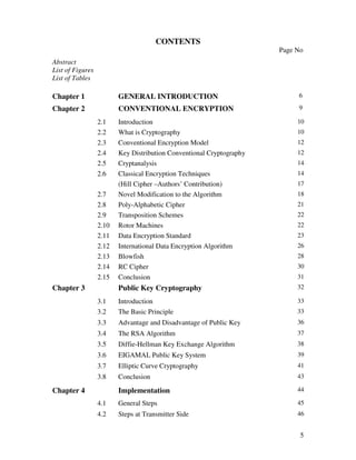 CONTENTS
                                                                      Page No
Abstract
List of Figures
List of Tables

Chapter 1                GENERAL INTRODUCTION                              6

Chapter 2                CONVENTIONAL ENCRYPTION                           9

                  2.1    Introduction                                      10
                  2.2    What is Cryptography                              10
                  2.3    Conventional Encryption Model                     12
                  2.4    Key Distribution Conventional Cryptography        12
                  2.5    Cryptanalysis                                     14
                  2.6    Classical Encryption Techniques                   14
                         (Hill Cipher –Authors’ Contribution)              17
                  2.7    Novel Modification to the Algorithm               18
                  2.8    Poly-Alphabetic Cipher                            21
                  2.9    Transposition Schemes                             22
                  2.10   Rotor Machines                                    22
                  2.11   Data Encryption Standard                          23
                  2.12   International Data Encryption Algorithm           26
                  2.13   Blowfish                                          28
                  2.14   RC Cipher                                         30
                  2.15   Conclusion                                        31
Chapter 3                Public Key Cryptography                           32

                  3.1    Introduction                                      33
                  3.2    The Basic Principle                               33
                  3.3    Advantage and Disadvantage of Public Key          36
                  3.4    The RSA Algorithm                                 37
                  3.5    Diffie-Hellman Key Exchange Algorithm             38
                  3.6    EIGAMAL Public Key System                         39
                  3.7    Elliptic Curve Cryptography                       41
                  3.8    Conclusion                                        43

Chapter 4                Implementation                                    44

                  4.1    General Steps                                     45
                  4.2    Steps at Transmitter Side                         46


                                                                            5
 