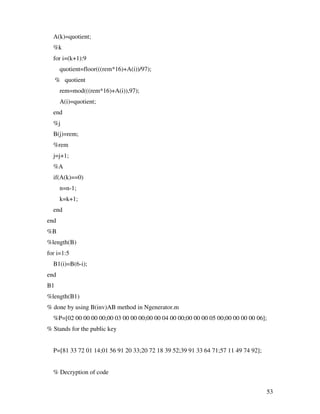 A(k)=quotient;
  %k
  for i=(k+1):9
      quotient=floor(((rem*16)+A(i))/97);
     % quotient
      rem=mod(((rem*16)+A(i)),97);
      A(i)=quotient;
  end
  %j
  B(j)=rem;
  %rem
  j=j+1;
  %A
  if(A(k)==0)
      n=n-1;
      k=k+1;
  end
end
%B
%length(B)
for i=1:5
  B1(i)=B(6-i);
end
B1
%length(B1)
% done by using B(inv)AB method in Ngenerator.m
  %P=[02 00 00 00 00;00 03 00 00 00;00 00 04 00 00;00 00 00 05 00;00 00 00 00 06];
% Stands for the public key


  P=[81 33 72 01 14;01 56 91 20 33;20 72 18 39 52;39 91 33 64 71;57 11 49 74 92];


  % Decryption of code


                                                                                    53
 