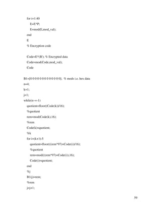 for i=1:40
       E=E*P;
       E=mod(E,mod_val);
  end
  E
  % Encryption code


  Code=E*(B'); % Encrypted data
  Code=mod(Code,mod_val);
  Code


B1=[0 0 0 0 0 0 0 0 0 0 0 0 0]; % mods i.e. hex data
n=4;
k=1;
j=1;
while(n~=-1)
  quotient=floor((Code(k))/16);
  %quotient
  rem=mod(Code(k),16);
  %rem
  Code(k)=quotient;
  %k
  for i=(k+1):5
       quotient=floor(((rem*97)+Code(i))/16);
       %quotient
       rem=mod(((rem*97)+Code(i)),16);
       Code(i)=quotient;
  end
  %j
  B1(j)=rem;
  %rem
  j=j+1;


                                                       59
 