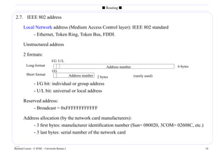 s Routing s

 2.7. IEEE 802 address

        Local Network address (Medium Access Control layer): IEEE 802 standard
             - Ethernet, Token Ring, Token Bus, FDDI.

        Unstructured address

        2 formats:
                                 I/G U/L
          Long format                                                  Address number                   6 bytes
                                 I/G
          Short format                           Address number                         (rarely used)
                                                                  2 bytes
                 - I/G bit: individual or group address
                 - U/L bit: universal or local address

        Reserved address:
             - Broadcast = 0xFFFFFFFFFFFF

        Address allocation (by the network card manufacturers):
            - 3 ﬁrst bytes: manufacturer identiﬁcation number (Sun= 080020, 3COM= 02608C, etc.)
            - 3 last bytes: serial number of the network card

____
Bernard Cousin - © IFSIC - Université Rennes I                                                                    10
 