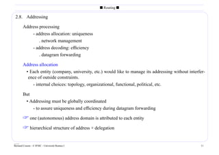 s Routing s

 2.8. Addressing

        Address processing
            - address allocation: uniqueness
                . network management
            - address decoding: efﬁciency
                . datagram forwarding

        Address allocation
         • Each entity (company, university, etc.) would like to manage its addressing without interfer-
          ence of outside constraints.
            - internal choices: topology, organizational, functional, political, etc.

        But
         • Addressing must be globally coordinated
            - to assure uniqueness and efﬁciency during datagram forwarding

         one (autonomous) address domain is attributed to each entity
         hierarchical structure of address + delegation

____
Bernard Cousin - © IFSIC - Université Rennes I                                                       11
 