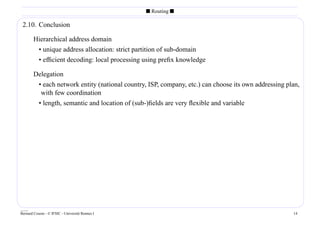 s Routing s

 2.10. Conclusion

        Hierarchical address domain
         • unique address allocation: strict partition of sub-domain
         • efﬁcient decoding: local processing using preﬁx knowledge

        Delegation
         • each network entity (national country, ISP, company, etc.) can choose its own addressing plan,
          with few coordination
         • length, semantic and location of (sub-)ﬁelds are very ﬂexible and variable




____
Bernard Cousin - © IFSIC - Université Rennes I                                                        14
 