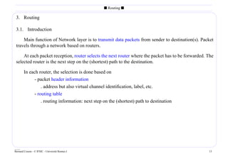 s Routing s

 3. Routing

 3.1. Introduction

     Main function of Network layer is to transmit data packets from sender to destination(s). Packet
 travels through a network based on routers.

     At each packet reception, router selects the next router where the packet has to be forwarded. The
 selected router is the next step on the (shortest) path to the destination.

        In each router, the selection is done based on
                 - packet header information
                     . address but also virtual channel identiﬁcation, label, etc.
                 - routing table
                     . routing information: next step on the (shortest) path to destination




____
Bernard Cousin - © IFSIC - Université Rennes I                                                      15
 