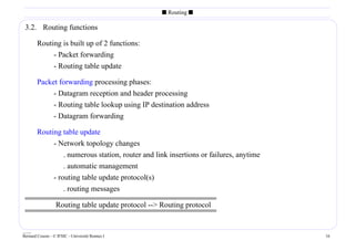 s Routing s

 3.2. Routing functions

        Routing is built up of 2 functions:
             - Packet forwarding
             - Routing table update

        Packet forwarding processing phases:
             - Datagram reception and header processing
             - Routing table lookup using IP destination address
             - Datagram forwarding

        Routing table update
             - Network topology changes
                 . numerous station, router and link insertions or failures, anytime
                 . automatic management
             - routing table update protocol(s)
                 . routing messages

                  Routing table update protocol -- Routing protocol


____
Bernard Cousin - © IFSIC - Université Rennes I                                         16
 