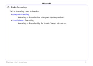 s Routing s

 3.3. Packet forwardings

        Packet forwarding could be based on:
          • datagram forwarding
                 . forwarding is determined on a datagram by datagram basis.
          • virtual channel forwarding
                 . forwarding is determined by the Virtual Channel information.




____
Bernard Cousin - © IFSIC - Université Rennes I                                    17
 