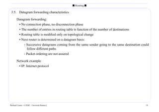 s Routing s

 3.5. Datagram forwarding characteristics

        Datagram forwarding:
         • No connection phase, no disconnection phase
         • The number of entries in routing table is function of the number of destinations
         • Routing table is modiﬁed only on topological change
         • Next router is determined on a datagram basis:
             - Successive datagrams coming from the same sender going to the same destination could
               follow different paths
                 - Packet ordering are not assured

        Network example
         • IP: Internet protocol




____
Bernard Cousin - © IFSIC - Université Rennes I                                                  19
 
