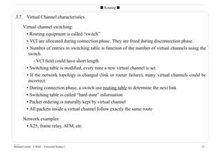 s Routing s

 3.7. Virtual Channel characteristics

        Virtual channel switching:
         • Routing equipment is called “switch”
         • VCI are allocated during connection phase. They are freed during disconnection phase.
         • Number of entries in switching table is function of the number of virtual channels using the
          switch.
             - VCI ﬁeld could have short length
           • Switching table is modiﬁed, every time a new virtual channel is set
           • If the network topology is changed (link or router failure), many virtual channels could be
            incorrect.
           • During connection phase, a switch use routing table to determine the next link
           • Switching table is called “hard state” information
           • Packet ordering is naturally kept by virtual channel
           • All packets inside a virtual channel follow exactly the same route

        Network examples:
         • X25, frame relay, ATM, etc.


____
Bernard Cousin - © IFSIC - Université Rennes I                                                       21
 