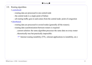 s Routing s

 3.9. Routing algorithms
      • centralized:
          - routing data are processed in one central node
          - the central node is a single point of failure
          - all routing trafﬁc goes to and comes from the central node: point of congestion
      • distributed:
          - routing data are processed in several nodes (generally all the routers).
          - routing data synchronization between routers is required
              . current solution: the same algorithm processes the same data on every router
              . theoretically true but practically impossible:
                          Internet routing instability (TTL, tolerant applications to instability, etc.)




____
Bernard Cousin - © IFSIC - Université Rennes I                                                              23
 