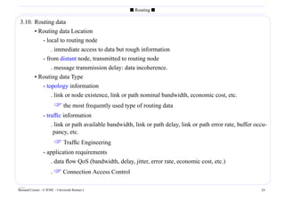 s Routing s

 3.10. Routing data
       • Routing data Location
          - local to routing node
              . immediate access to data but rough information
          - from distant node, transmitted to routing node
              . message transmission delay: data incoherence.
       • Routing data Type
          - topology information
              . link or node existence, link or path nominal bandwidth, economic cost, etc.
                          the most frequently used type of routing data
                 - trafﬁc information
                     . link or path available bandwidth, link or path delay, link or path error rate, buffer occu-
                      pancy, etc.
                          Traffic Engineering
                 - application requirements
                    . data ﬂow QoS (bandwidth, delay, jitter, error rate, economic cost, etc.)
                      .  Connection Access Control

____
Bernard Cousin - © IFSIC - Université Rennes I                                                                 24
 