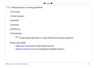 s Routing s

 3.11. Main properties of routing algorithms

        t Accuracy

        t Fault tolerance

        t Stability

        t Fairness

        t Efficiency

        t Complexity

                   Good routing algorithm is a trade-off between all these properties.
        Routes must fulfill:
             - application requirements (individual criterion)
             - optimum network resources management (global criterion).




____
Bernard Cousin - © IFSIC - Université Rennes I                                            25
 