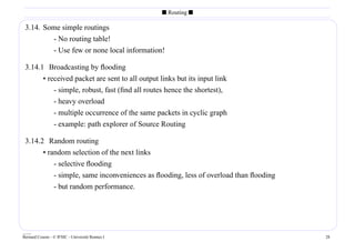 s Routing s

 3.14. Some simple routings
         - No routing table!
         - Use few or none local information!

 3.14.1 Broadcasting by ﬂooding
       • received packet are sent to all output links but its input link
           - simple, robust, fast (ﬁnd all routes hence the shortest),
           - heavy overload
           - multiple occurrence of the same packets in cyclic graph
           - example: path explorer of Source Routing

 3.14.2 Random routing
       • random selection of the next links
           - selective ﬂooding
           - simple, same inconveniences as ﬂooding, less of overload than ﬂooding
           - but random performance.




____
Bernard Cousin - © IFSIC - Université Rennes I                                       28
 