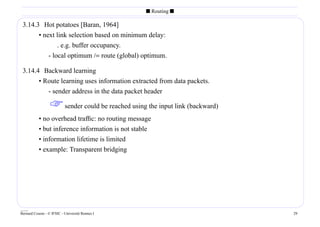 s Routing s

 3.14.3 Hot potatoes [Baran, 1964]
       • next link selection based on minimum delay:
               . e.g. buffer occupancy.
           - local optimum /= route (global) optimum.

 3.14.4 Backward learning
       • Route learning uses information extracted from data packets.
          - sender address in the data packet header

                   sender could be reached using the input link (backward)
           • no overhead trafﬁc: no routing message
           • but inference information is not stable
           • information lifetime is limited
           • example: Transparent bridging




____
Bernard Cousin - © IFSIC - Université Rennes I                                29
 