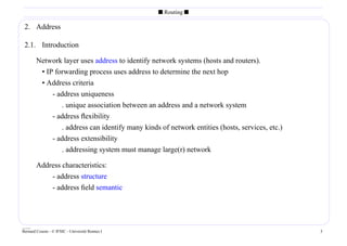 s Routing s

 2. Address

 2.1. Introduction

        Network layer uses address to identify network systems (hosts and routers).
         • IP forwarding process uses address to determine the next hop
         • Address criteria
             - address uniqueness
                . unique association between an address and a network system
             - address ﬂexibility
                . address can identify many kinds of network entities (hosts, services, etc.)
             - address extensibility
                . addressing system must manage large(r) network

        Address characteristics:
            - address structure
            - address ﬁeld semantic




____
Bernard Cousin - © IFSIC - Université Rennes I                                                  3
 