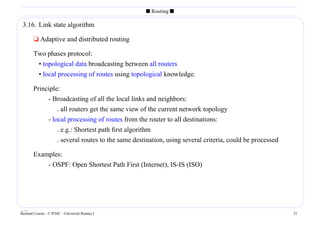 s Routing s

 3.16. Link state algorithm

        t Adaptive and distributed routing

        Two phases protocol:
         • topological data broadcasting between all routers
         • local processing of routes using topological knowledge.

        Principle:
             - Broadcasting of all the local links and neighbors:
                 . all routers get the same view of the current network topology
             - local processing of routes from the router to all destinations:
                 . e.g.: Shortest path ﬁrst algorithm
                 . several routes to the same destination, using several criteria, could be processed

        Examples:
            - OSPF: Open Shortest Path First (Internet), IS-IS (ISO)




____
Bernard Cousin - © IFSIC - Université Rennes I                                                          31
 